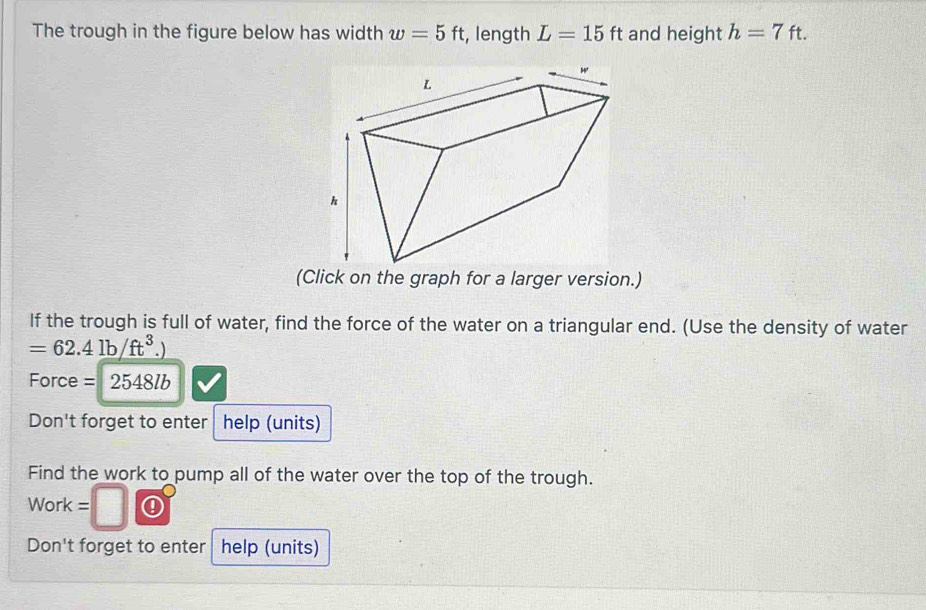 The trough in the figure below has width w=5ft :, length L=15ft and height h=7ft. 
(Click on the graph for a larger version.) 
If the trough is full of water, find the force of the water on a triangular end. (Use the density of water
=62.4lb/ft^3
Force = 2548lb
Don't forget to enter help (units) 
Find the work to pump all of the water over the top of the trough. 
Work = 
Don't forget to enter help (units)