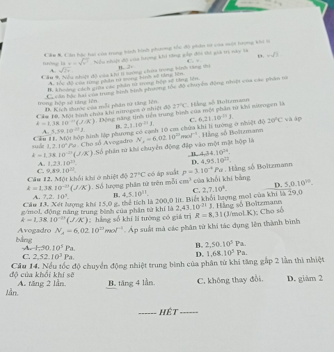 Cầu N. Cân hặc hai của trung bình hình phương tốc độ phân tít của một hưrợng khi lí
tưông ldv=sqrt(v^2) Nều nhiệt độ của lượng khi tăng gắp đôi thi giá trị này là C. v . D. xsqrt(2)
A. sqrt(2v)
B,.2v
Câu 9 4 nhiệt độ của khí lí tướng chứa trong bình tăng thị
A. tốc đô của từng phần tử trong bình sẽ tăng lên.
B. khoảng cách giữa các phần từ trong hộp sẽ tăng lên
Ce căn bộc hai của trung bình bình phương tốc độ chuyên động nhiệt của các phân tử
trong hộp sẽ tăng lên. D. Kích thước của mỗi phân tử tăng lên.
Cầu 10. Một bình chứa khí nitrogen ở nhiệt độ 27°C Hằng số Boltzmann
k=1,38.10^(-23)(J/K). Động năng tịnh tiến trung bình của một phân từ khí nitrogen là
B. 2,1.10^(-21)J.
A. 5.59.10^(-22)J. hình lập phương có cạnh 10 cm chứa khi lí tướng ở nhiệt độ C. 6.21.10^(-21)J. 20°C và áp
Câu
k=1.38.10^(-23)(J/K) Số phân tử khí chuyển động đập vào một mặt hộp là N_A=6.02.10^(23)mol^(-1). Hằng số Boltzmann
suất 1,2,10° f:
P Cho số Avogadro
A. 1,23,10^(23). ,B. 4,34,10^(24).
D. 4.95.10^(22).
C. 9,89.10^(22).
Câu 12. Một khổi khi ở nhiệt độ 27°C có áp suất p=3.10^(-4) Pa . Hằng số Boltzmann
k=1,38.10^(-23)(J/K). Số lượng phân tử trên mỗi cm^3 của khối khí bằng 5.0.10^(10).
A. 7,2.10^5. B. 4,5,10^(11). C. 2,7.10^8. D.
Cầu 13. Xét lượng khí 15,0 g, thể tích là 200,0 lit. Biết khổi lượng mol của khi là 29,0
g/mol, động năng trung bình của phần tử khí là 2 43.10^(-21)
k=1,38.10^(-23)(J/K);  hằng số khí lí tướng có giá trị R=8,31 J. Hằng số Boltzmann (J/mol.K); Cho số
Avogadro N_A=6,02.10^(23)mol^(-1). Áp suất mà các phân tử khí tác dụng lên thành bình
bằng B. 2,50.10^5Pa.
1.H.50.10^5Pa.
C. 2,52.10^3Pa.
D. 1,68.10^5Pa.
Câu 14. Nếu tốc độ chuyển động nhiệt trung bình của phân từ khí tăng gấp 2 lần thì nhiệt
độ của khối khí sẽ
A. tăng 2 lần. B. tăng 4 lần, C. không thay đổi. D. giảm 2
Iần.
_hêt_