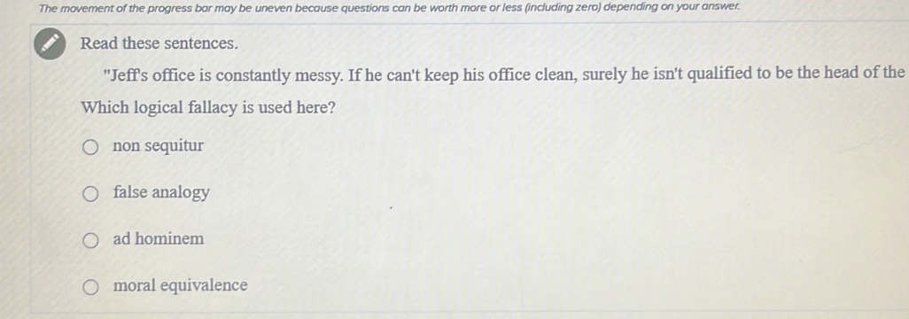 The movement of the progress bar may be uneven because questions can be worth more or less (including zero) depending on your answer.
Read these sentences.
"Jeff's office is constantly messy. If he can't keep his office clean, surely he isn't qualified to be the head of the
Which logical fallacy is used here?
non sequitur
false analogy
ad hominem
moral equivalence