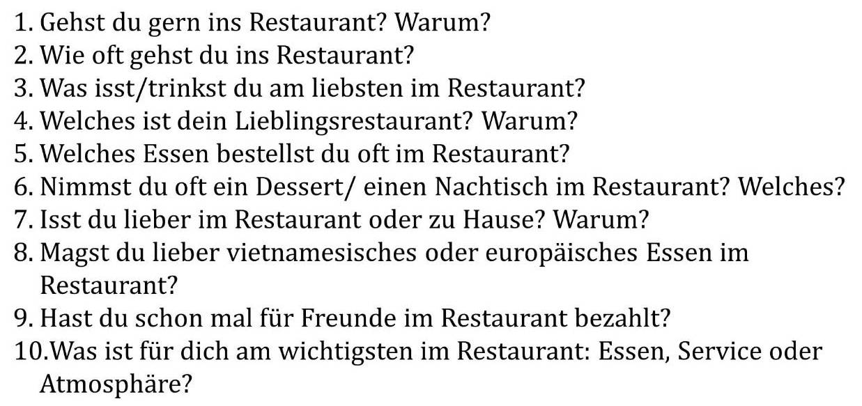 Gehst du gern ins Restaurant? Warum? 
2. Wie oft gehst du ins Restaurant? 
3. Was isst/trinkst du am liebsten im Restaurant? 
4. Welches ist dein Lieblingsrestaurant? Warum? 
5. Welches Essen bestellst du oft im Restaurant? 
6. Nimmst du oft ein Dessert/ einen Nachtisch im Restaurant? Welches? 
7. Isst du lieber im Restaurant oder zu Hause? Warum? 
8. Magst du lieber vietnamesisches oder europäisches Essen im 
Restaurant? 
9. Hast du schon mal für Freunde im Restaurant bezahlt? 
10.Was ist für dich am wichtigsten im Restaurant: Essen, Service oder 
Atmosphäre?