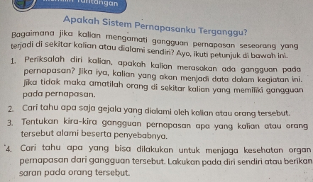 Tüntängan 
Apakah Sistem Pernapasanku Terganggu? 
Bagaimana jika kalian mengamati gangguan perapasan seseorang yang 
terjadi di sekitar kalian atau dialami sendiri? Ayo, ikuti petunjuk di bawah ini 
1. Periksalah dīri kalian, apakah kalian merasakan ada gangguan pada 
pernapasan? Jika iya, kalian yang akan menjadi data dalam kegiatan ini. 
Jika tidak maka amatilah orang di sekitar kalian yang memiliki gangguan 
pada pernapasan. 
2. Cari tahu apa saja gejala yang dialami oleh kalian atau orang tersebut. 
3. Tentukan kira-kira gangguan pernapasan apa yang kalian atau orang 
tersebut alami beserta penyebabnya. 
4. Cari tahu apa yang bisa dilakukan untuk menjaga kesehatan organ 
pernapasan dari gangguan tersebut. Lakukan pada diri sendiri atau berikan 
saran pada orang tersebut.