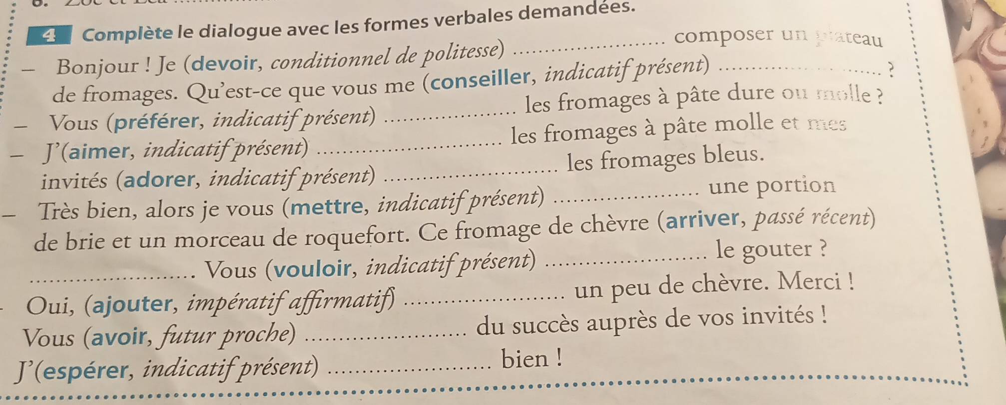 Complète le dialogue avec les formes verbales demandées. 
— Bonjour ! Je (devoir, conditionnel de politesse) 
_composer un plateau 
de fromages. Qu'est-ce que vous me (conseiller, indicatif présent)_ 
? 
les fromages à pâte dure ou molle ? 
Vous (préférer, indicatif présent)_ 
- J'(aimer, indicatif présent) _les fromages à pâte molle et mes 
invités (adorer, indicatif présent) _les fromages bleus. 
- Très bien, alors je vous (mettre, indicatif présent) _une portion 
de brie et un morceau de roquefort. Ce fromage de chèvre (arriver, passé récent) 
Vous (vouloir, indicatif présent)_ 
le gouter ? 
Oui, (ajouter, impératif affirmatif) _un peu de chèvre. Merci ! 
Vous (avoir, futur proche) _du succès auprès de vos invités ! 
(espérer, indicatif présent)_ 
bien !