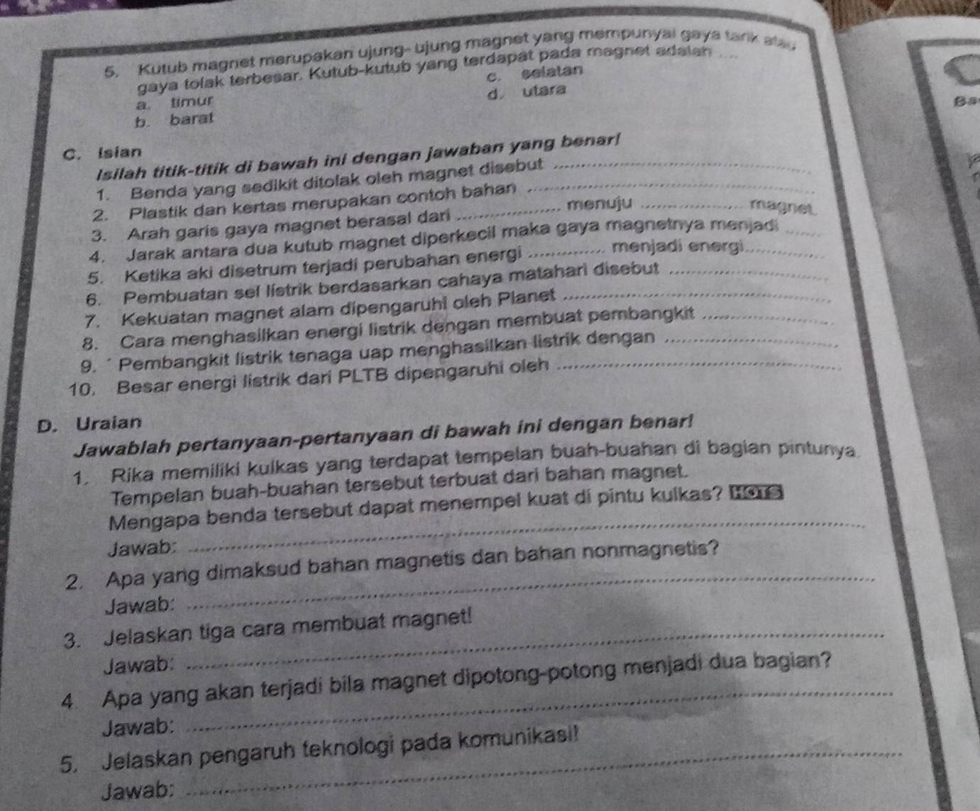 Kutub magnet merupakan ujung- ujung magnet yang mempunyai gaya tark alau
gaya tolak terbesar. Kutub-kutub yang terdapät pada magnet adaian ...
a. timur c. selatan
d utara
Ba
b. barat
C. Isian
Isilah titik-titik di bawah ini dengan jawaban yang benar!
1. Benda yang sedikit ditolak oleh magnet disebut
2. Plastik dan kertas merupakan contoh bahan
menuju_
magnet.
3. Arah garis gaya magnet berasal dari
4. Jarak antara dua kutub magnet diperkecil maka gaya magnetnya menjad
5. Ketika aki disetrum terjadi perubahan energi_
menjadi energi
6. Pembuatan sel listrik berdasarkan cahaya matahari disebut_
7. Kekuatan magnet alam dipengaruhi oleh Planet_
8. Cara menghasilkan energi listrik dengan membuat pembangkit_
9. ‘ Pembangkit listrik tenaga uap menghasilkan listrik dengan_
10. Besar energi listrik dari PLTB dipengaruhi oleh_
D. Uraian
Jawablah pertanyaan-pertanyaan di bawah ini dengan benar!
1. Rika memiliki kulkas yang terdapat tempelan buah-buahan di bagian pintunya.
Tempelan buah-buahan tersebut terbuat dari bahan magnet.
Mengapa benda tersebut dapat menempel kuat di pintu kulkas? I 
Jawab:
_
2. Apa yang dimaksud bahan magnetis dan bahan nonmagnetis?
Jawab:
3. Jelaskan tiga cara membuat magnet!
Jawab:
4. Apa yang akan terjadi bila magnet dipotong-potong menjadi dua bagian?
Jawab:
5. Jelaskan pengaruh teknologi pada komunikasi!
Jawab: