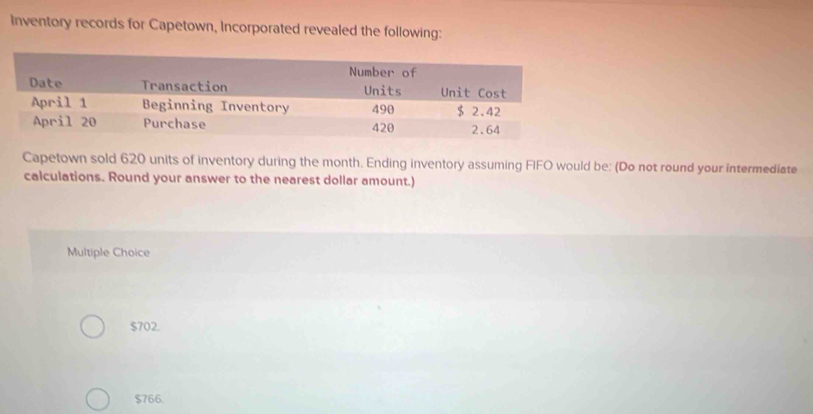 Inventory records for Capetown, Incorporated revealed the following:
Capetown sold 620 units of inventory during the month. Ending inventory assuming FIFO would be: (Do not round your intermediate
calculations. Round your answer to the nearest dollar amount.)
Multiple Choice
$702.
$766.