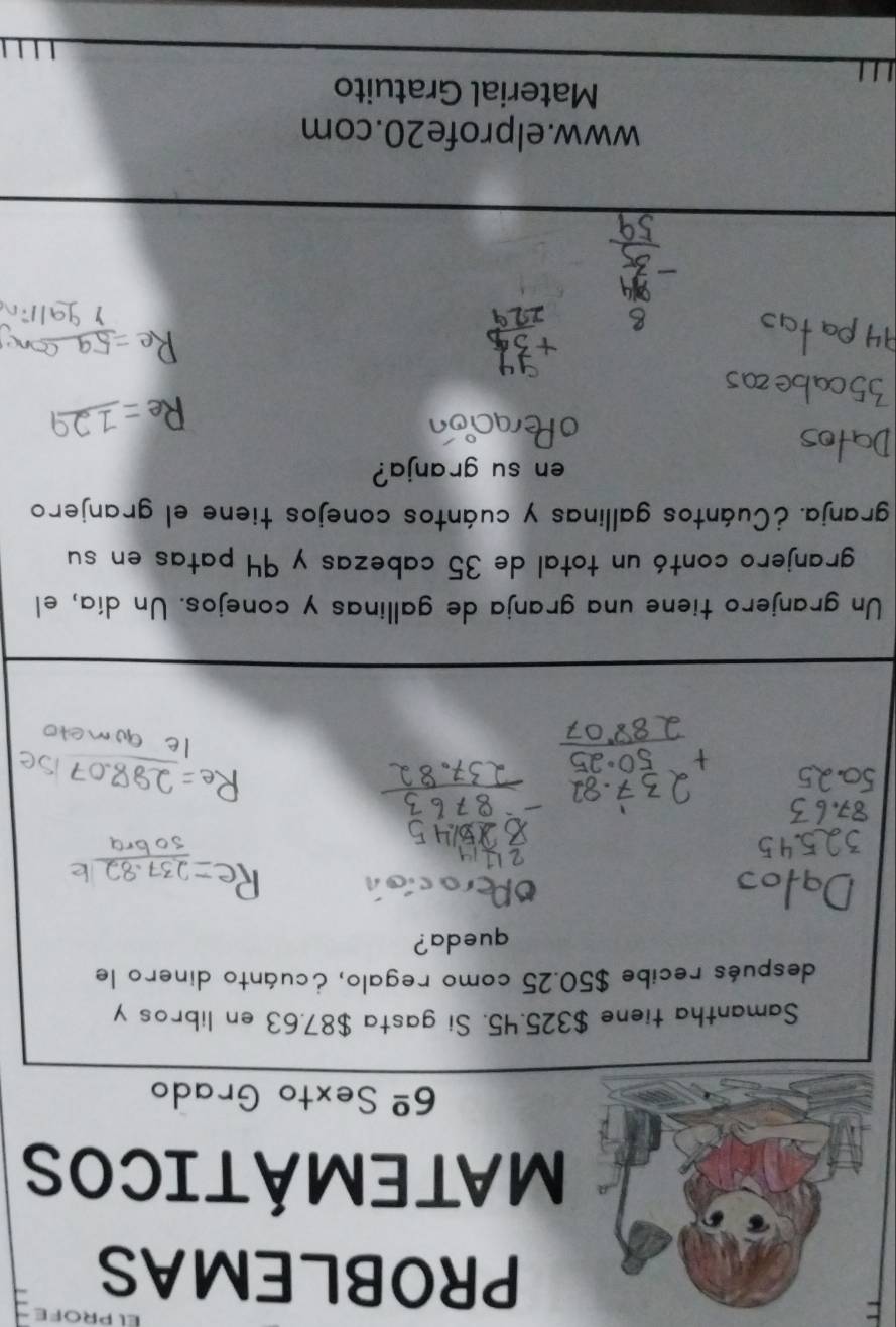 PROBLEMAS 
MATEMÁTICOS 
6^(_ circ) Sexto Grado 
Samantha tiene $325.45, Si gasta $87,63 en libros y 
después recibe $50.25 como regalo, ¿cuánto dinero le 
queda? 
Un granjero tiene una granja de gallinas y conejos. Un día, el 
granjero contó un total de 35 cabezas y 94 patas en su 
granja. ¿Cuántos gallinas y cuántos conejos tiene el granjero 
en su granja? 
www.elprofe20.com 
Material Gratuito 
L