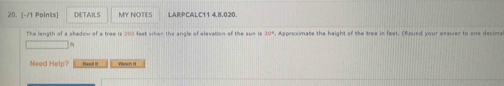 DETAILS MY NOTES LARPCALC11 4.8.020. 
The length of a shadow of a tree is 200 feet when the angle of elevation of the sun is 30°. Approximate the height of the tree in feet. (Round your answer to one decima 
ft 
Need Help? Read It Watch It