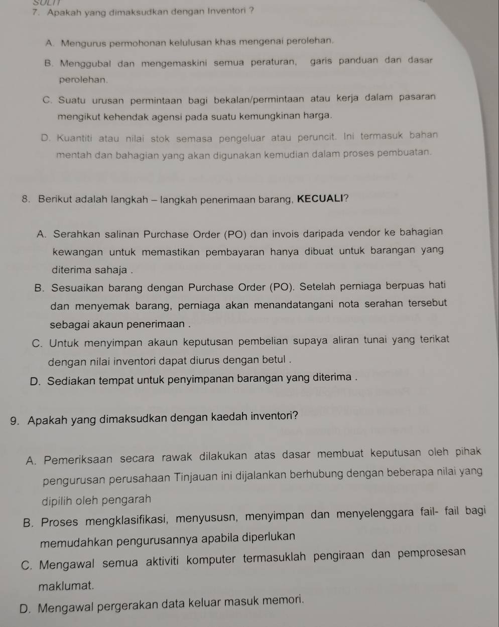 SULT
7. Apakah yang dimaksudkan dengan Inventori ?
A. Mengurus permohonan kelulusan khas mengenai perolehan.
B. Menggubal dan mengemaskini semua peraturan, garis panduan dan dasar
perolehan.
C. Suatu urusan permintaan bagi bekalan/permintaan atau kerja dalam pasaran
mengikut kehendak agensi pada suatu kemungkinan harga.
D. Kuantiti atau nilai stok semasa pengeluar atau peruncit. Ini termasuk bahan
mentah dan bahagian yang akan digunakan kemudian dalam proses pembuatan.
8. Berikut adalah langkah - langkah penerimaan barang, KECUALI?
A. Serahkan salinan Purchase Order (PO) dan invois daripada vendor ke bahagian
kewangan untuk memastikan pembayaran hanya dibuat untuk barangan yang
diterima sahaja .
B. Sesuaikan barang dengan Purchase Order (PO). Setelah perniaga berpuas hati
dan menyemak barang, perniaga akan menandatangani nota serahan tersebut
sebagai akaun penerimaan .
C. Untuk menyimpan akaun keputusan pembelian supaya aliran tunai yang terikat
dengan nilai inventori dapat diurus dengan betul .
D. Sediakan tempat untuk penyimpanan barangan yang diterima .
9. Apakah yang dimaksudkan dengan kaedah inventori?
A. Pemeriksaan secara rawak dilakukan atas dasar membuat keputusan oleh pihak
pengurusan perusahaan Tinjauan ini dijalankan berhubung dengan beberapa nilai yang
dipilih oleh pengarah
B. Proses mengklasifikasi, menyususn, menyimpan dan menyelenggara fail- fail bagi
memudahkan pengurusannya apabila diperlukan
C. Mengawal semua aktiviti komputer termasuklah pengiraan dan pemprosesan
maklumat.
D. Mengawal pergerakan data keluar masuk memori.