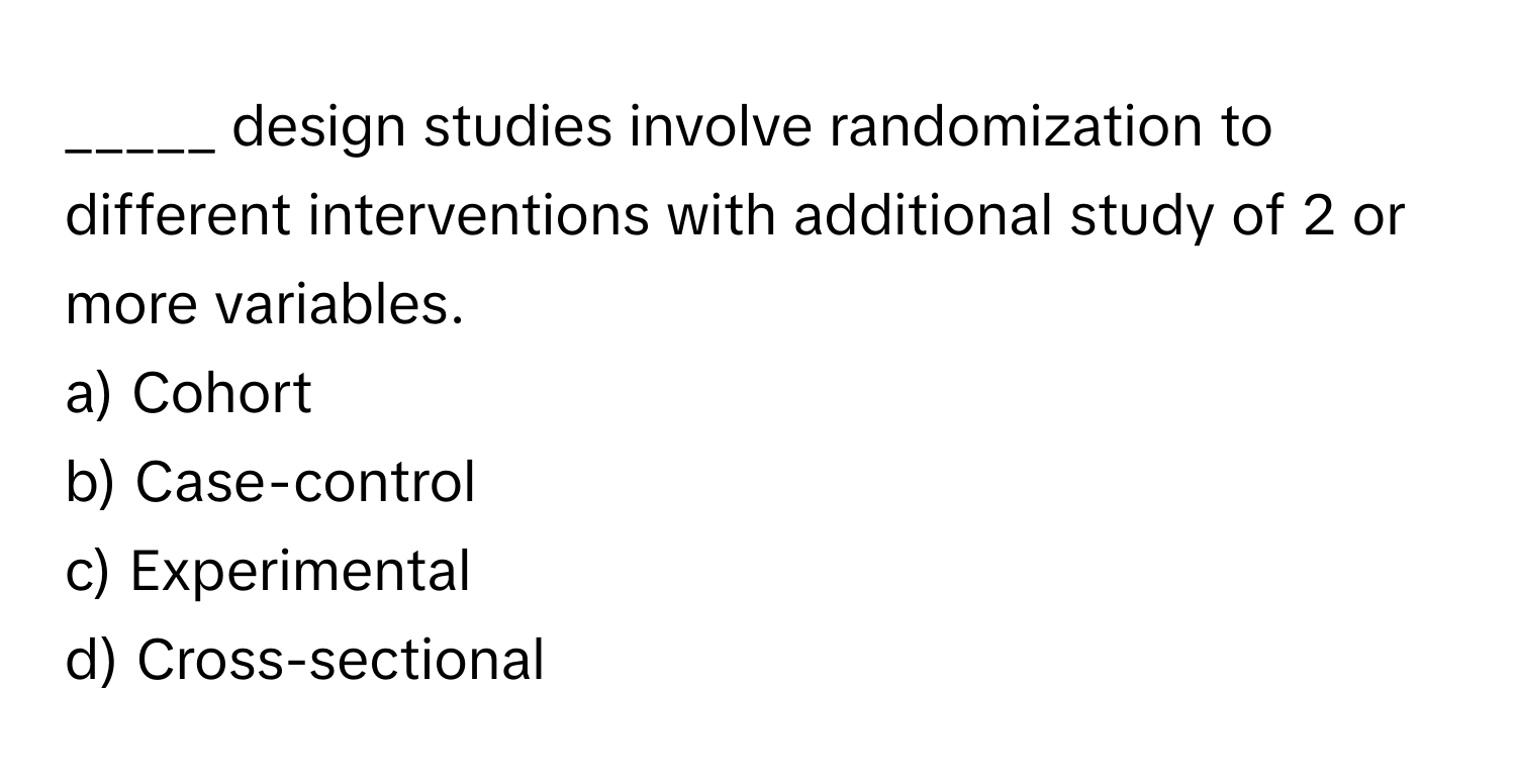 design studies involve randomization to different interventions with additional study of 2 or more variables.

a) Cohort
b) Case-control
c) Experimental
d) Cross-sectional