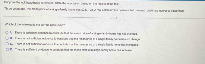 Suppose the null hypothesis is rejected. State the conclusion based on the results of the test.
Three years ago, the mean price of a single-family home was $243,728. A real estate broker believes that the mean price has increased since then.
Which of the following is the correct conclusion?
A. There is sufficient evidence to conclude that the mean price of a single-family home has not changed.
B. There is not sufficient evidence to conclude that the mean price of a single-family home has not changed.
C. There is not sufficient evidence to conclude that the mean price of a single-family home has increased.
D. There is sufficient evidence to conclude that the mean price of a single-family home has increased.