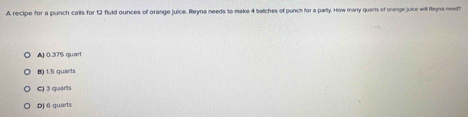 A recipe for a punch calls for 12 fluid ounces of orange juice. Reyna needs to make 4 batches of punch for a party. How many quarts of orange juice will Reyna need?
A) 0.375 quart
B) 1.5 quarts
C) 3 quarts
D) 6 quarts