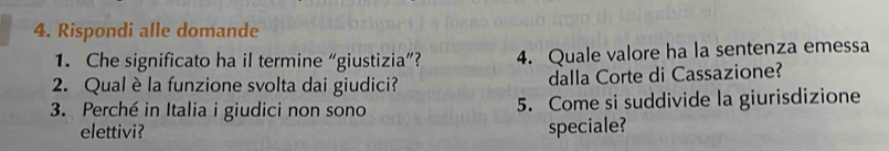 Rispondi alle domande 
1. Che significato ha il termine “giustizia”? 4. Quale valore ha la sentenza emessa 
2. Qual è la funzione svolta dai giudici? dalla Corte di Cassazione? 
3. Perché in Italia i giudici non sono 5. Come si suddivide la giurisdizione 
elettivi? speciale?