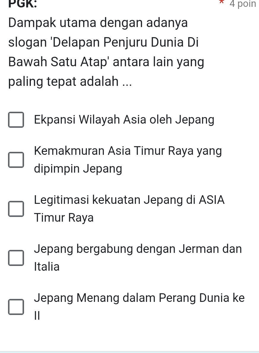 PGK: 4 poin
Dampak utama dengan adanya
slogan 'Delapan Penjuru Dunia Di
Bawah Satu Atap' antara lain yang
paling tepat adalah ...
Ekpansi Wilayah Asia oleh Jepang
Kemakmuran Asia Timur Raya yang
dipimpin Jepang
Legitimasi kekuatan Jepang di ASIA
Timur Raya
Jepang bergabung dengan Jerman dan
Italia
Jepang Menang dalam Perang Dunia ke
||