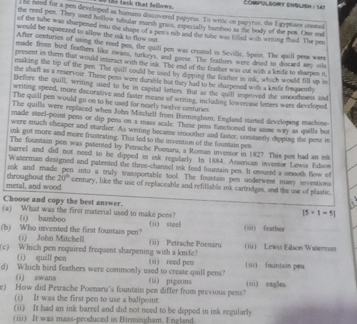 1o the task that follows.
COMPULSORY ENSLISM / 147
T he need for a pen developed as humans discovered papyrus. To write on papyrus, the Egyptians created
the reed pen. They used hollow tubular marsh grass, especially bamboo as the body of the pen. One end
of the tube was sharpened into the shape of a pen's nib and the tube was filled with writing flaid. The pen
would be squeezed to allow the ink to flow out.
After centuries of using the reed pen, the quill pen was created in Seville, Spain. The quill pens were
made from bird feathers like swans, turkeys, and geese. The feathers were dried to discard any oils
present in them that would interact with the ink. The end of the feather was cut with a knife to sharpen it,
making the tip of the pen. The quill could be used by dipping the feather in ink, which would fill up in
the shaft as a reservoir. These pens were durable but they had to be sharpened with a knife frequently
Before the quill, writing used to be in capital letters. But as the quill improved the smoothness and
writing speed, more decorative and faster means of writing, including lowercase letters were developed
The quill pen would go on to be used for nearly twelve centuries.
The quills were replaced when John Mitchell from Birmingham, England started developing machine-
made steel-point pens or dip pens on a mass scale. These pens functioned the same way as quills but
were much cheaper and sturdier. As writing became smoother and faster, constantly dipping the pens in
ink got more and more frustrating. This led to the invention of the fountain pen
The fountain pen was patented by Petrache Poenaru, a Roman inventor in 1827. This pen had an ink
barrel and did not need to be dipped in ink regularly. In 1884, American inventor Lewis Edson
Waterman designed and patented the three-channel ink feed fountain pen. It ensured a smooth flow of
ink and made pen into a truly transportable tool. The fountain pen underwent many inventions
throughout the 20^(th) century, like the use of replaceable and refillable ink cartridges, and the use of plastic,
metal, and wood.
  
Choose and copy the best answer. [5* 1=5]
(a) What was the first material used to make pens?
(i) bamboo (ii) steel (iii) feather
(b) Who invented the first fountain pen?
(i) John Mitchell (ii) Petrache Poenaru (iii) Lewis Edson Waterman
(c) Which pen required frequent sharpening with a knife?
(i) quill pen (ii) reed pen () fountai pea
d) Which bird feathers were commonly used to create quill pens?
(i) swans (ii) pigeons (iii) cagles
e) How did Petrache Poenaru’s fountain pen differ from previous pens?
(i) It was the first pen to use a ballpoint.
(ii) It had an ink barrel and did not need to be dipped in ink regularly
(iii) It was mass-produced in Birmingham, England.