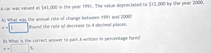 A car was valued at $43,000 in the year 1991. The value depreciated to $12,000 by the year 2000. 
A) What was the annual rate of change between 1991 and 2000?
r=□ Round the rate of decrease to 4 decimal places. 
B) What is the correct answer to part A written in percentage form?
r=□ %.