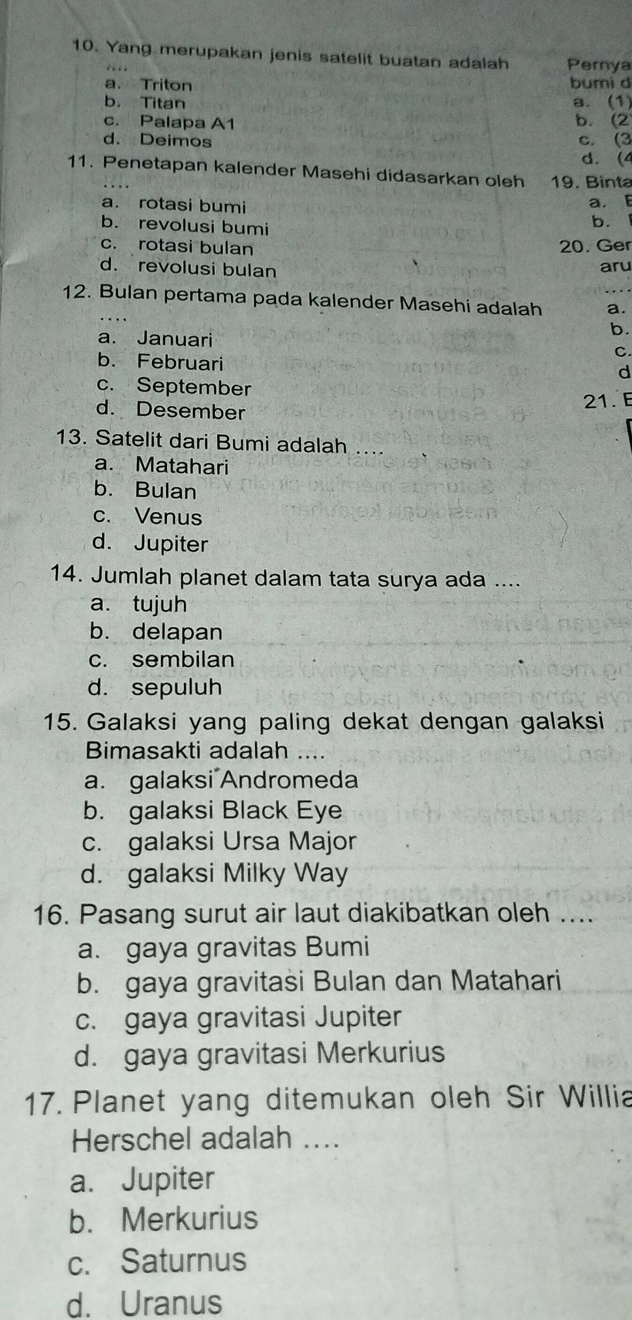 Yang merupakan jenis satelit buatan adalah Perya
a. Triton
bumi d
b. Titan a. (1)
c. Palapa A1
b. (2
d. Deimos c. (3
d. (4
11. Penetapan kalender Masehi didasarkan oleh 19. Binta
a. rotasi bumi a. E
b. revolusi bumi
b.
c. rotasi bulan 20. Ger
d. revolusi bulan aru
12. Bulan pertama pada kalender Masehi adalah a.
b.
a. Januari C.
b. Februari
d
c. September
21. E
d. Desember
13. Satelit dari Bumi adalah ....
a. Matahari
b. Bulan
c. Venus
d. Jupiter
14. Jumlah planet dalam tata surya ada ....
a. tujuh
b. delapan
c. sembilan
d. sepuluh
15. Galaksi yang paling dekat dengan galaksi
Bimasakti adalah ....
a. galaksi Andromeda
b. galaksi Black Eye
c. galaksi Ursa Major
d. galaksi Milky Way
16. Pasang surut air laut diakibatkan oleh ....
a. gaya gravitas Bumi
b. gaya gravitasi Bulan dan Matahari
c. gaya gravitasi Jupiter
d. gaya gravitasi Merkurius
17. Planet yang ditemukan oleh Sir Willia
Herschel adalah ....
a. Jupiter
b. Merkurius
c. Saturnus
d. Uranus