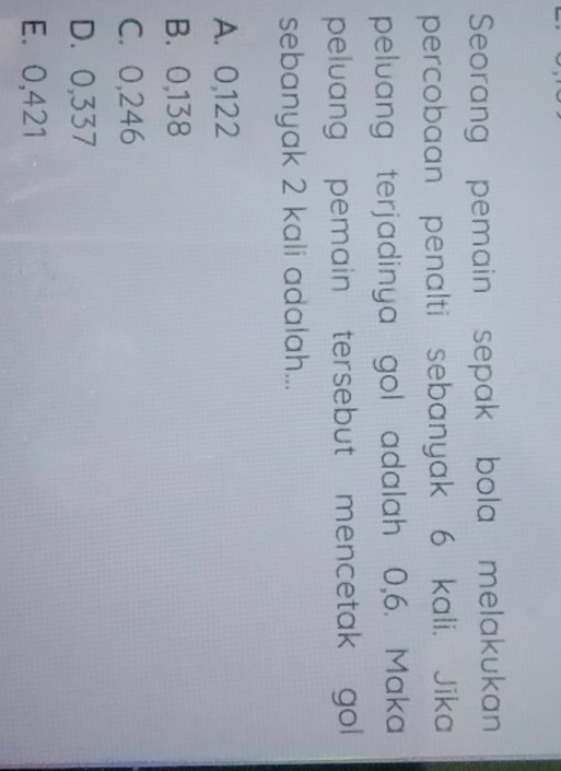 Seorang pemain sepak bola melakukan
percobaan penalti sebanyak 6 kali. Jika
peluang terjadinya gol adalah 0,6. Maka
peluang pemain tersebut mencetak gol 
sebanyak 2 kali adalah...
A. 0,122
B. 0,138
C. 0,246
D. 0,337
E. 0,421