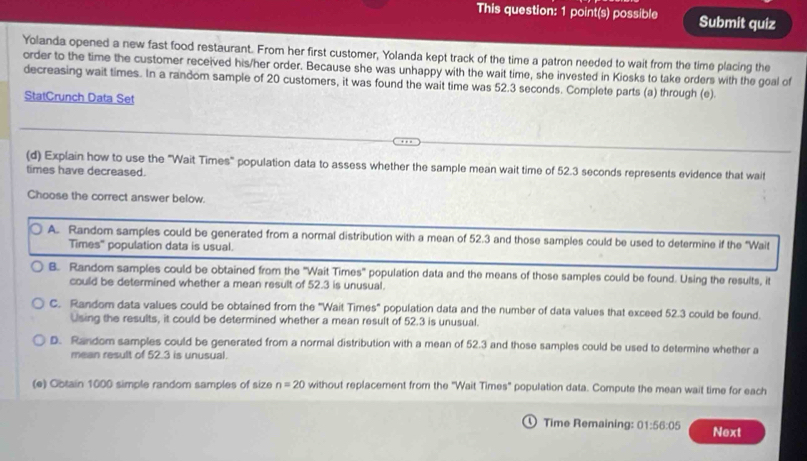 This question: 1 point(s) possible Submit quiz
Yolanda opened a new fast food restaurant. From her first customer, Yolanda kept track of the time a patron needed to wait from the time placing the
order to the time the customer received his/her order. Because she was unhappy with the wait time, she invested in Kiosks to take orders with the goal of
decreasing wait times. In a random sample of 20 customers, it was found the wait time was 52.3 seconds. Complete parts (a) through (e).
StatCrunch Data Set
(d) Explain how to use the "Wait Times" population data to assess whether the sample mean wait time of 52.3 seconds represents evidence that wait
times have decreased.
Choose the correct answer below
A. Random samples could be generated from a normal distribution with a mean of 52.3 and those samples could be used to determine if the "Wait
Times' population data is usual.
B. Random samples could be obtained from the 'Wait Times" population data and the means of those samples could be found. Using the results, it
could be determined whether a mean result of 52.3 is unusual.
C. Random data values could be obtained from the "Wait Times" population data and the number of data values that exceed 52.3 could be found.
Using the results, it could be determined whether a mean result of 52.3 is unusual.
D. Random samples could be generated from a normal distribution with a mean of 52.3 and those samples could be used to determine whether a
mean result of 52.3 is unusual.
(e) Obtain 1000 simple random samples of size n=20 without replacement from the "Wait Times" population data. Compute the mean wait time for each
Time Remaining: 01:56:05 Next