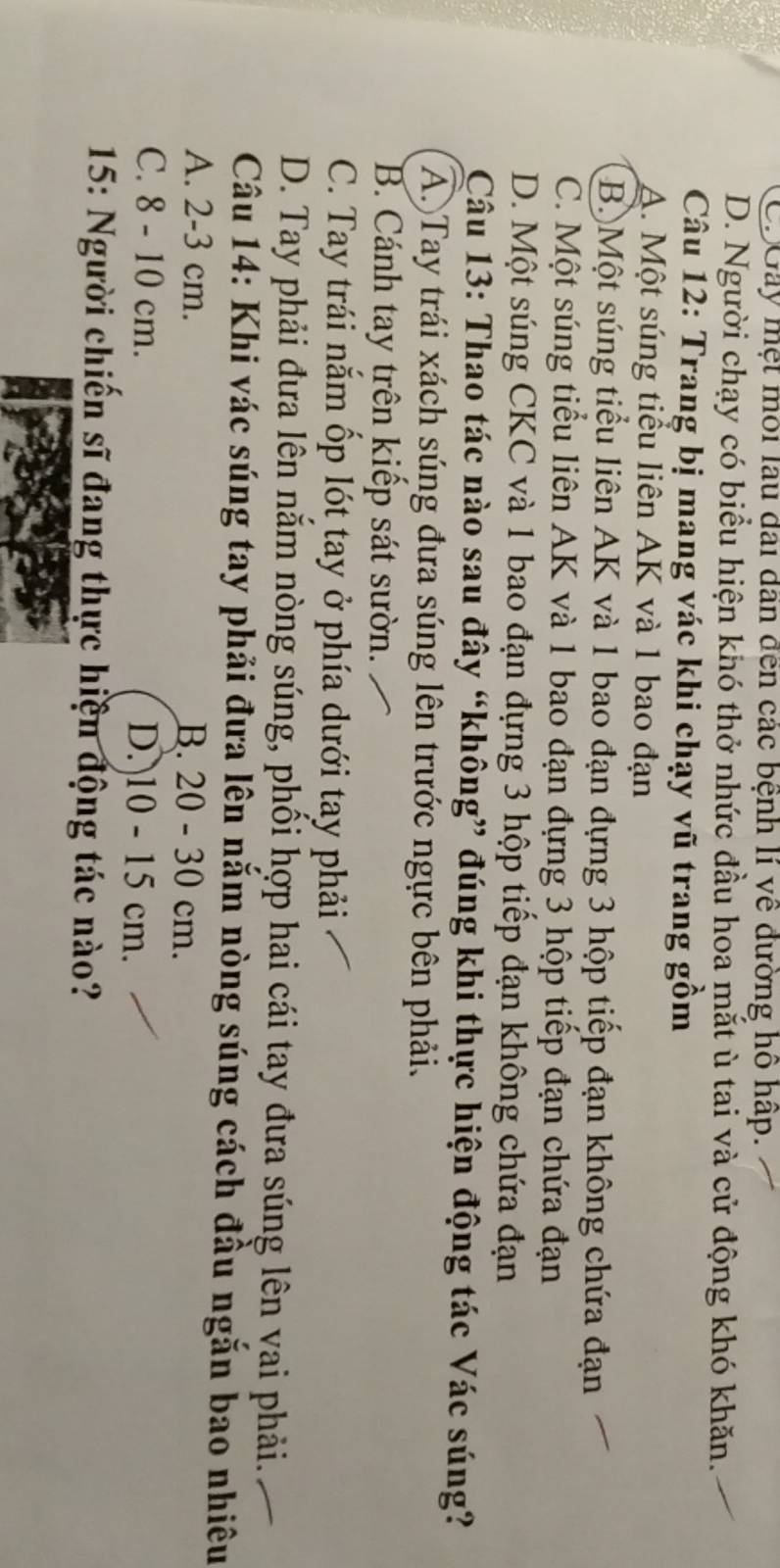 CDGây mẹt môi lau đài dân đến các bệnh lí về đường hồ hấp.
D. Người chạy có biểu hiện khó thở nhức đầu hoa mắt ù tai và cử động khó khăn.
Câu 12: Trang bị mang vác khi chạy vũ trang gồm
A. Một súng tiểu liên AK và 1 bao đạn
B)Một súng tiểu liên AK và 1 bao đạn đựng 3 hộp tiếp đạn không chứa đạn
C. Một súng tiểu liên AK và 1 bao đạn đựng 3 hộp tiếp đạn chứa đạn
D. Một súng CKC và 1 bao đạn đựng 3 hộp tiếp đạn không chứa đạn
Câu 13: Thao tác nào sau đây “không” đúng khi thực hiện động tác Vác súng?
A Tay trái xách súng đưa súng lên trước ngực bên phải.
B. Cánh tay trên kiếp sát sườn.
C. Tay trái nắm ốp lót tay ở phía dưới tay phải
D. Tay phải đưa lên nắm nòng súng, phối hợp hai cái tay đưa súng lên vai phải.
Câu 14: Khi vác súng tay phải đưa lên nắm nòng súng cách đầu ngắn bao nhiêu
A. 2-3 cm. B. 20 - 30 cm.
C. 8 - 10 cm. D. 10 - 15 cm.
* 15: Người chiến sĩ đang thực hiện động tác nào?