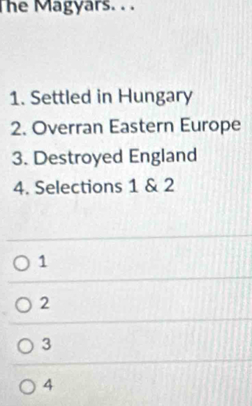 The Magyars. . .
1. Settled in Hungary
2. Overran Eastern Europe
3. Destroyed England
4. Selections 1 & 2
1
2
3
4
