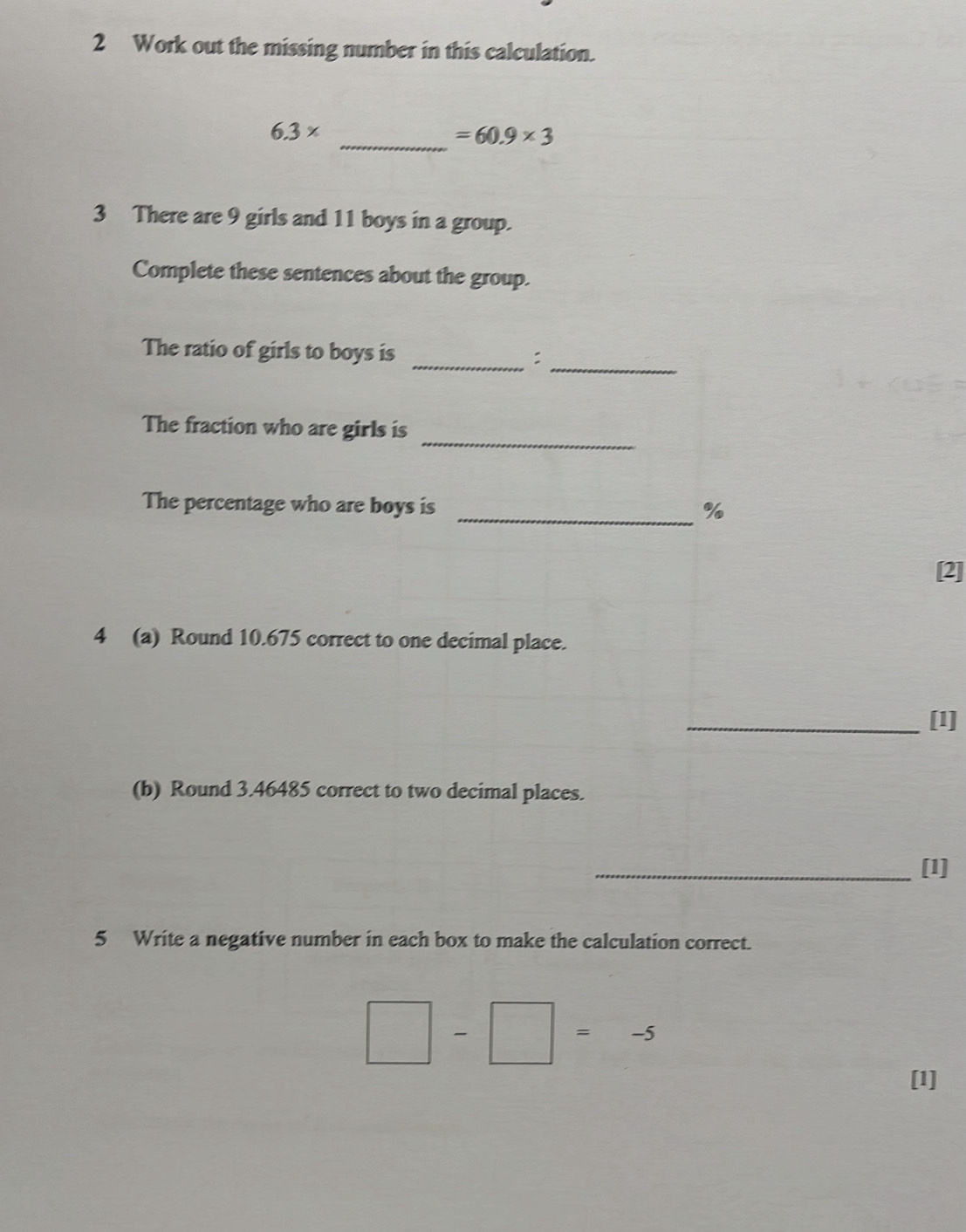 Work out the missing number in this calculation. 
_
6.3*
=60.9* 3
3 There are 9 girls and 11 boys in a group. 
Complete these sentences about the group. 
_ 
The ratio of girls to boys is _: 
_ 
The fraction who are girls is 
The percentage who are boys is _ %
[2] 
4 (a) Round 10.675 correct to one decimal place. 
_[1] 
(b) Round 3.46485 correct to two decimal places. 
_[1] 
5 Write a negative number in each box to make the calculation correct.
□ -□ =-5
[1]