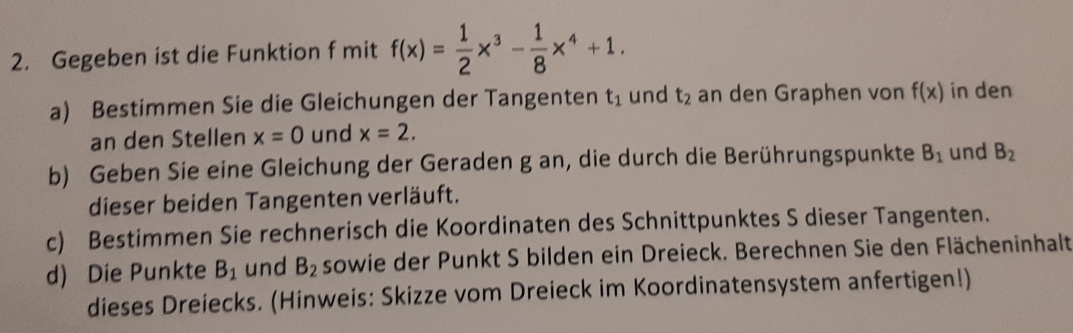 Gegeben ist die Funktion f mit f(x)= 1/2 x^3- 1/8 x^4+1. 
a) Bestimmen Sie die Gleichungen der Tangenten t_1 und t_2 an den Graphen von f(x) in den 
an den Stellen x=0 und x=2. 
b) Geben Sie eine Gleichung der Geraden g an, die durch die Berührungspunkte B_1 und B_2
dieser beiden Tangenten verläuft. 
c) Bestimmen Sie rechnerisch die Koordinaten des Schnittpunktes S dieser Tangenten. 
d) Die Punkte B_1 und B_2 sowie der Punkt S bilden ein Dreieck. Berechnen Sie den Flächeninhalt 
dieses Dreiecks. (Hinweis: Skizze vom Dreieck im Koordinatensystem anfertigen!)