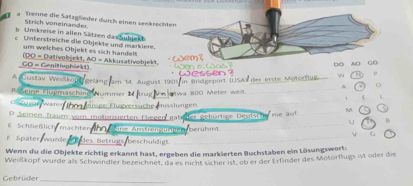 a Trenne die Satzglieder durch einen senkrecht 
Strich voneinander. 
b Umkreise in allen Sätzen das Subjekb 
c Unterstreiche die Objekte und markiere, 
um welches Objekt es sich handelt 
(DO = Dativobjekt, AO = Akkusativobjekt, 
GO = Genitivohiekt). 
DO AO 
A Gustav Weißkoptgelang am 14. August 1901 in Bridgeport (USA) der erste Motorflug 
N P 
A R o 
_ 
Seine Flugmäschine Nummer trug ihn otwa 800 Meter weit. 
_ 
 E L 
Zuvor waren nige Flügversüche misslungen. 
_ 
D Seinen Traum vom motorisierten Fliegen gab der gebürtige Deutsche nie auf. _M S 
U B 
E Schließlich machten inn eine Anstrengungen berühmt. G 
F Später wurde er des Betrugs beschuldigt._ 
Wenn du die Objekte richtig erkannt hast, ergeben die markierten Buchstaben ein Lösungswort: 
Weißkopf wurde als Schwindler bezeichnet, da es nicht sicher ist, ob er der Erfinder des Motorflugs ist oder die 
Gebrüder 
_