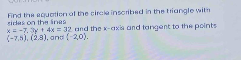 Find the equation of the circle inscribed in the triangle with 
sides on the lines
x=-7, 3y+4x=32 , and the x-axis and tangent to the points
(-7,5),(2,8) , and (-2,0).