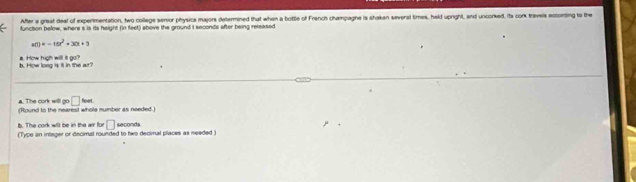 After a great deal of experimentation, two college senior physics majors determined that when a bottle of French champagne is shaken several times, held upright, and uncorked, its cork travels according to the 
function below, where s is its height (in feet) above the ground t seconds after being released
s(t)=-16t^2+30t+3
a. How high will it go? 
b. How loeg is it in the air? 
a. The cork will go □ foot
(Round to the nearest whole number as needed.) 
b. The cork will be in the air for □ sec onds
(Type an integer or decimal rounded to two decimal places as needed )