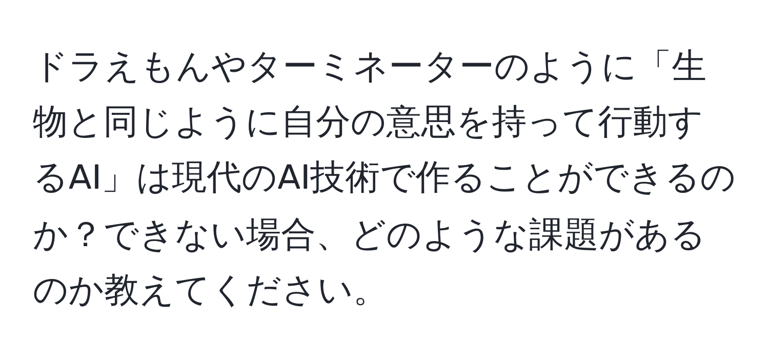 ドラえもんやターミネーターのように「生物と同じように自分の意思を持って行動するAI」は現代のAI技術で作ることができるのか？できない場合、どのような課題があるのか教えてください。