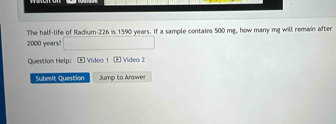 waten on 
The half-life of Radium- 226 is 1590 years. If a sample contains 500 mg, how many mg will remain after
2000 years? 
Question Help: Video 1 Video 2 
Submit Question Jump to Answer