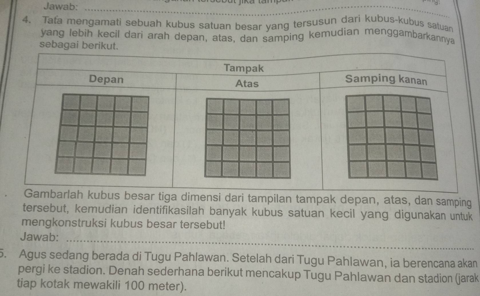 Jawab: 
Bắt jika tăm 
_ 
_ 
_ 
4. Tafa mengamati sebuah kubus satuan besar yang tersusun dari kubus-kubus satuan 
yang lebih kecil dari arah depan, atas, dan samping kemudian menggambarkannya 
nsi dari tampilan tampak depan, atas, dan samping 
tersebut, kemudian identifikasilah banyak kubus satuan kecil yang digunakan untuk 
mengkonstruksi kubus besar tersebut! 
Jawab:_ 
5. Agus sedang berada di Tugu Pahlawan. Setelah dari Tugu Pahlawan, ia berencana akan 
pergi ke stadion. Denah sederhana berikut mencakup Tugu Pahlawan dan stadion (jarak 
tiap kotak mewakili 100 meter).