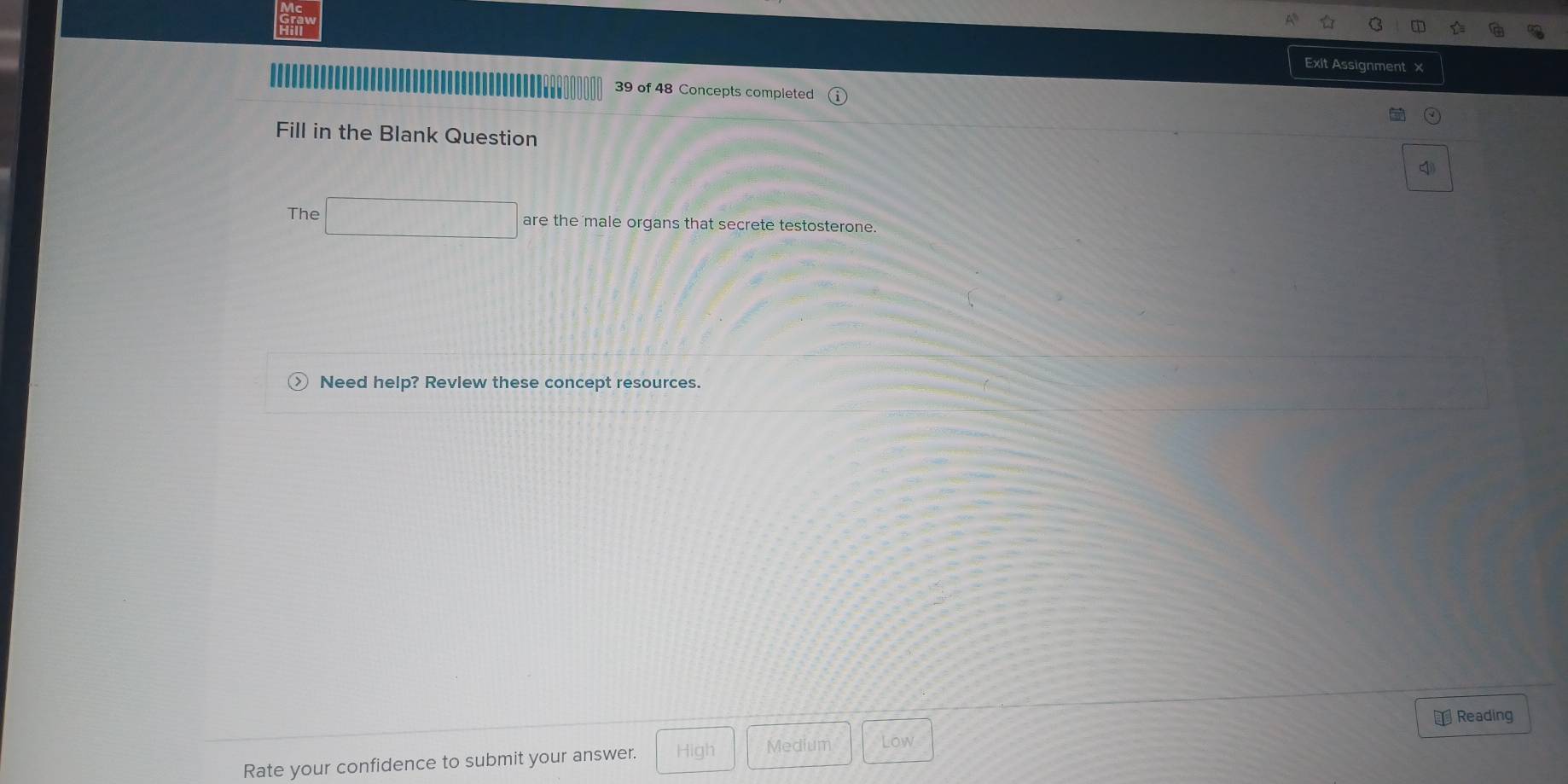 Exit Assignment x
39 of 48 Concepts completed
Fill in the Blank Question
The are the male organs that secrete testosterone.
Need help? Revlew these concept resources.
₹Reading
Rate your confidence to submit your answer. High Medium Low