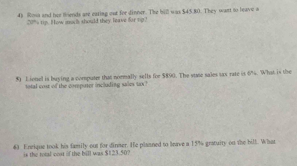 Rosa and her friends are eating out for dinner. The bill was $45.80. They want to leave a
20% tip. How much should they leave for tip? 
5) Lionel is buying a computer that normally sells for $890. The state sales tax rate is 6%. What is the 
total cost of the computer including sales tax? 
6) Enrique took his family out for dinner. He planned to leave a 15% gratuity on the bill. What 
is the total cost if the bill was $123.50?