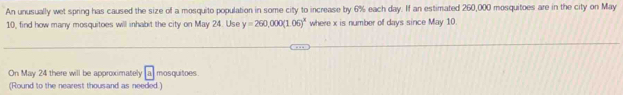 An unusually wet spring has caused the size of a mosquito population in some city to increase by 6% each day. If an estimated 260,000 mosquitoes are in the city on May
10, find how many mosquitoes will inhabit the city on May 24. Use y=260,000(1.06)^x where x is number of days since May 10. 
On May 24 there will be approximately a mosquitoes 
(Round to the nearest thousand as needed.)