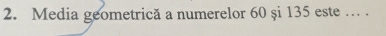 Media geometrică a numerelor 60 și 135 este … .