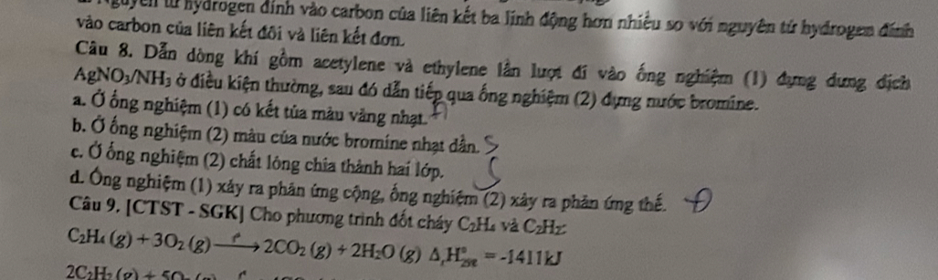 guyen tử hydrogen đính vào carbon của liên kết ba lĩnh động hơn nhiều so với nguyên tử hydrogen đính
vào carbon của liên kết đôi và liên kết đơn.
Câu 8. Dẫn dòng khí gồm acetylene và ethylene lần lượt đi vào ống nghiệm (1) dựng dựng địch
AgNO_3/NH_3 ở điều kiện thường, sau đó dẫn tiếp qua ống nghiệm (2) dựng nước bromine.
a. Ở ống nghiệm (1) có kết tủa màu vàng nhạt.
b. Ở ống nghiệm (2) màu của nước bromine nhạt dẫn.
c. Ở ống nghiệm (2) chất lông chia thành hai lớp.
d. Ông nghiệm (1) xảy ra phản ứng cộng, ống nghiệm (2) xảy ra phản ứng thế.
Câu 9. [CTST - SGK] Cho phương trình đốt cháy C_2H_4 và C_2H_2
C_2H_4(g)+3O_2(g)to 2CO_2(g)+2H_2O (g) △ _rH_(298)°=-1411kJ
2C_2H_2(g)+50