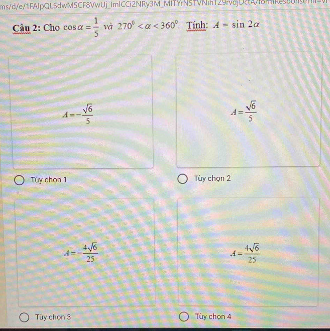 ms/d/e/1FAIpQLSdwM5CF8VwUj_ImICCi2NRy3M_MITYrN5TVNihT29rvdjDctAf8rmResponse?1 -v_1 
Câu 2: Cho cos alpha = 1/5  và 270° <360° Tính: A=sin 2alpha
A=- sqrt(6)/5 
A= sqrt(6)/5 
Tùy chọn 1 Tùy chọn 2
A=- 4sqrt(6)/25 
A= 4sqrt(6)/25 
Tùy chọn 3 Tùy chọn 4