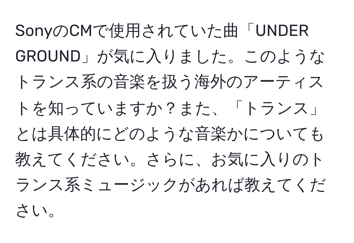 SonyのCMで使用されていた曲「UNDER GROUND」が気に入りました。このようなトランス系の音楽を扱う海外のアーティストを知っていますか？また、「トランス」とは具体的にどのような音楽かについても教えてください。さらに、お気に入りのトランス系ミュージックがあれば教えてください。