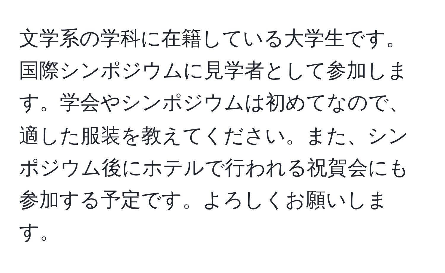 文学系の学科に在籍している大学生です。国際シンポジウムに見学者として参加します。学会やシンポジウムは初めてなので、適した服装を教えてください。また、シンポジウム後にホテルで行われる祝賀会にも参加する予定です。よろしくお願いします。