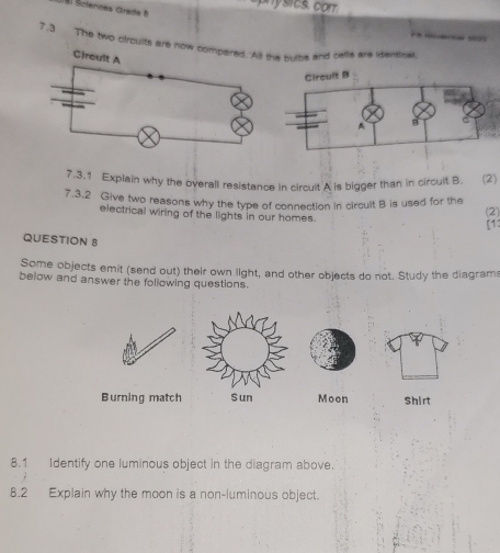 ny sics. corr 
Él Šictences Grade 
7.3 The two oircuits are now e subs and cele are Menssa 
7.3.1 Explain why the overall resistance in circult A is bigger than in circult B. (2) 
7.3.2 Give two reasons why the type of connection in circult B is used for the (2) 
electrical wiring of the lights in our homes. [13 
QUESTION 8 
Some objects emit (send out) their own light, and other objects do not. Study the diagram 
below and answer the following questions. 
Burning matchMoon Shirt 
8.1 Identify one luminous object in the diagram above. 
8.2 Explain why the moon is a non-luminous object.