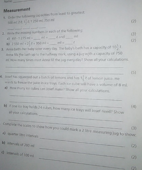 Name:_ 
Measurement 
1. Order the following capacities from least to greatest:
500 ml; 2 l; 1 1/2  250ml; 750m (2) 
_ 
_ 
_ 
_;_ 
2. Write the missing numbers in each of the following: (3) 
a) 4ell -1275ml= _ ml= _ l and_ ml
(2) 
b) 2550ml+2 1/2 ell +950ml= _ ml= _ 
3. Anna baths her baby sister every day. The baby's bath has a capacity of 10 1/2 ell. 
Anna fills the bath up to the halfway mark, using a jug with a capacity of 750
ml. How many times must Anna fill the jug every day? Show all your calculations. 
_ 
_ 
(5) 
4. Josef has squeezed out a batch of lemons and has 1 1/5  १ of lemon juice. He 
wants to freeze the juice in ice trays. Each ice cube will have a volume of 8 ml. 
a) How many ice cubes can Josef make? Show all your calculations. 
_ 
_ 
(4) 
_ 
b) If one ice tray holds 24 cubes, how many ice trays will Josef need? Show 
all your calculations. 
_ 
(3) 
_ 
Complete the scales to show how you could mark a 2 litre measuring jug to show: 
a) quarter litre intervals 
b) intervals of 200 ml
(2) 
c) intervals of 100 ml
_ 
_(2) 
(2)