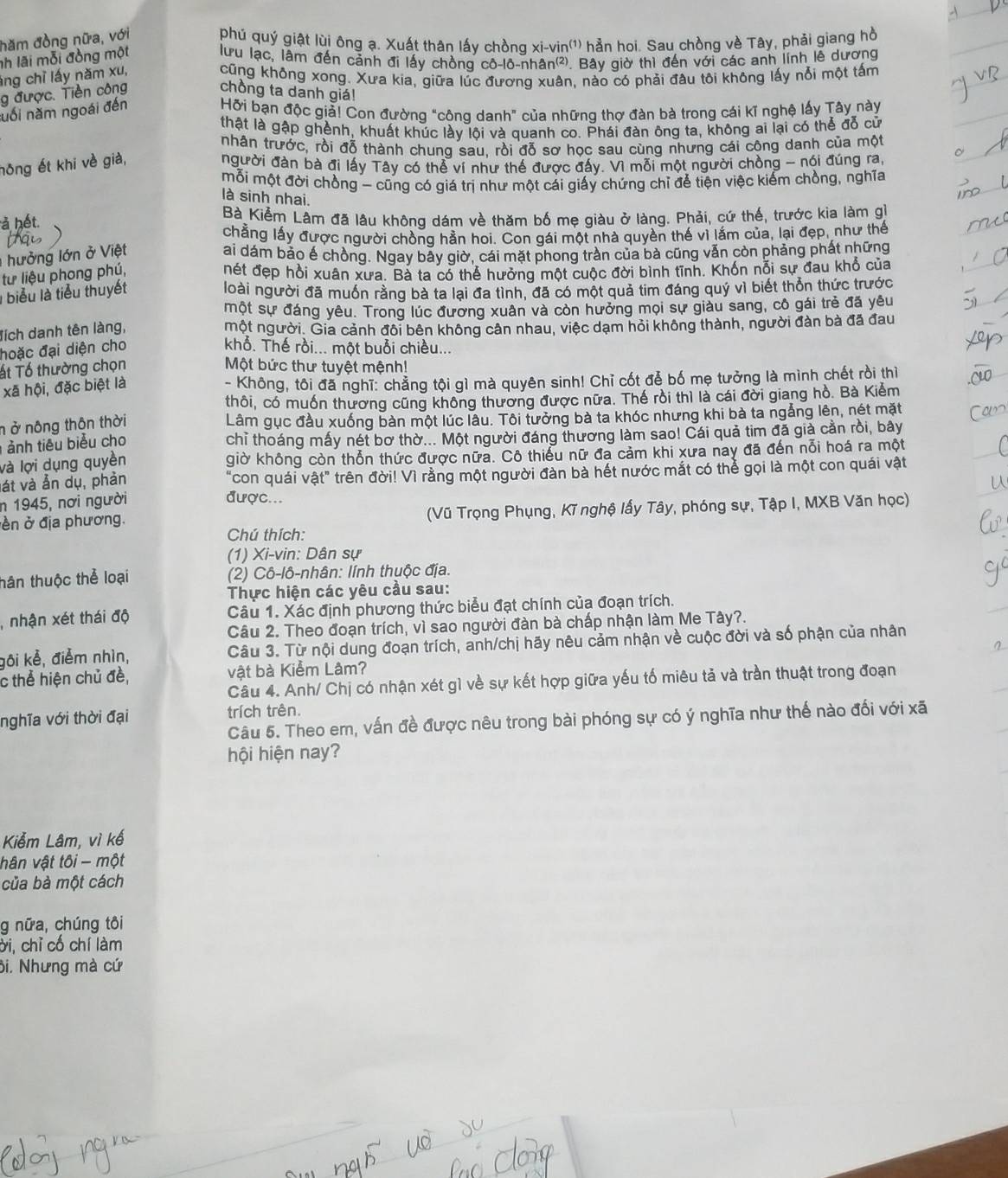 hăm đồng nữa, với phú quý giật lùi ông ạ. Xuất thân lấy chồng xi-vin'') hản hoi. Sau chòng về Tây, phải giang hồ
nh lãi mỗi đồng một lưu lạc, lâm đến cảnh đi lấy chồng cô-lô-nhân(²). Bây giờ thì đến với các anh lính lễ dương
áng chỉ lấy năm xu,
cũng không xong. Xưa kia, giữa lúc đươnq xuân, nào có phải đâu tôi không lấy nổi một tấm
g được. Tiền công chồng ta danh giá!
nổi năm ngoài đến Hỡi bạn độc giả! Con đường "công danh" của những thơ đàn bà trong cái kĩ nghệ lấy Tây này
thật là gập ghènh, khuất khúc lày lội và quanh co. Phái đàn ông ta, không ai lại có thể đỗ cử
nhân trước, rồi đỗ thành chung sau, rồi đỗ sơ học sau cùng nhưng cái công danh của một
hông ết khi về già, người đàn bà đi lấy Tây có thể ví như thế được đấy. Vì mỗi một người chồng - nói đúng ra,
mỗi một đời chồng - cũng có giá trị như một cái giấy chứng chỉ để tiện việc kiếm chồng, nghĩa
là sinh nhai.
à hết.
Bà Kiểm Lâm đã lâu không dám về thăm bố mẹ giàu ở làng. Phải, cứ thế, trước kia làm gì
chẳng lấy được người chồng hằn hoi. Con gái một nhà quyền thế vì lắm của, lại đẹp, như thế
hưởng lớn ở Việt
ai dám bảo ế chồng. Ngay bây giờ, cái mặt phong trần của bà cũng vẫn còn phảng phất những
từ liệu phong phú, nét đẹp hồi xuân xưa. Bà ta có thể hưởng một cuộc đời bình tĩnh. Khốn nỗi sự đau khổ của
I biểu là tiểu thuyết loài người đã muốn rằng bà ta lại đa tình, đã có một quả tim đáng quý vì biết thổn thức trước
một sự đáng yêu. Trong lúc đương xuân và còn hưởng mọi sự giàu sang, cô gái trẻ đã yêu
đích danh tên làng,
một người. Gia cảnh đôi bên không cân nhau, việc dạm hỏi không thành, người đàn bà đã đau
hoặc đại diện cho khổ. Thế rồi... một buổi chiều...
ất Tổ thường chọn Một bức thư tuyệt mệnh!
xã hội, đặc biệt là
- Không, tôi đã nghĩ: chẳng tội gì mà quyên sinh! Chỉ cốt để bố mẹ tưởng là mình chết rồi thì
thôi, có muốn thương cũng không thương được nữa. Thế rồi thì là cái đời giang hồ. Bà Kiểm
n ở nông thôn thời Lâm gục đầu xuống bàn một lúc lâu. Tôi tưởng bà ta khóc nhưng khi bà ta ngắng lên, nét mặt
ả nh tiêu biểu cho chỉ thoáng mấy nét bơ thờ... Một người đáng thương làm sao! Cái quả tim đã giả cần rồi, bây
là lợi dụng quyền giờ không còn thổn thức được nữa. Cô thiểu nữ đa cảm khi xưa nay đã đến nổi hoá ra một
vát và ẫn dụ, phản "con quái vật" trên đời! Vì rằng một người đàn bà hết nước mắt có thể gọi là một con quái vật
n 1945, nơi người
được...
ền ở địa phương. (Vũ Trọng Phụng, Kĩ nghệ lấy Tây, phóng sự, Tập I, MXB Văn học)
Chú thích:
(1) Xi-vin: Dân sự
tân thuộc thể loại (2) Cô-lô-nhân: lính thuộc địa.
Thực hiện các yêu cầu sau:
, nhận xét thái độ Câu 1. Xác định phương thức biểu đạt chính của đoạn trích.
Câu 2. Theo đoạn trích, vì sao người đàn bà chấp nhận làm Me Tây?.
gôi kẻ, điểm nhìn,  Câu 3. Từ nội dung đoạn trích, anh/chị hãy nêu cảm nhận về cuộc đời và số phận của nhân
c thể hiện chủ đề, vật bà Kiểm Lâm?
Câu 4. Anh/ Chị có nhận xét gì về sự kết hợp giữa yếu tố miêu tả và trần thuật trong đoạn
nghĩa với thời đại trích trên.
Câu 5. Theo em, vấn đề được nêu trong bài phóng sự có ý nghĩa như thế nào đối với xã
hội hiện nay?
Kiễm Lâm, vì kế
hân vật tôi - một
của bà một cách
g nữa, chúng tôi
ởi, chỉ cố chí làm
ôi. Nhưng mà cứ