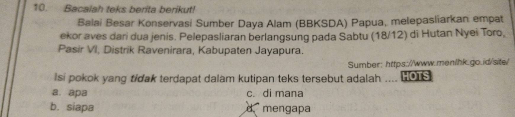 Bacalah teks berita berikut!
Balai Besar Konservasi Sumber Daya Alam (BBKSDA) Papua, melepasliarkan empat
ekor aves dari dua jenis. Pelepasliaran berlangsung pada Sabtu (18/12) di Hutan Nyei Toro,
Pasir VI, Distrik Ravenirara, Kabupaten Jayapura.
Sumber: https://www.menlhk.go.id/site/
Isi pokok yang tidak terdapat dalam kutipan teks tersebut adalah .... HOTS
a. apa c. di mana
b. siapa d mengapa