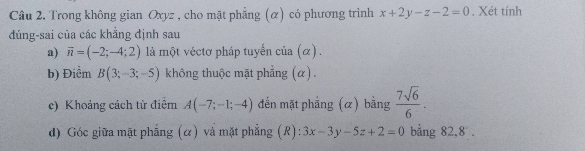 Trong không gian Oxyz , cho mặt phẳng (α) có phương trình x+2y-z-2=0. Xét tính 
đúng-sai của các khăng định sau 
a) vector n=(-2;-4;2) là một véctơ pháp tuyến cia(alpha ). 
b) Điểm B(3;-3;-5) không thuộc mặt phẳng (α) . 
c) Khoảng cách từ điểm A(-7;-1;-4) đến mặt phẳng (α) bằng  7sqrt(6)/6 . 
d) Góc giữa mặt phẳng (α) và mặt phẳng (R): 3x-3y-5z+2=0 bằng 82, 8°.