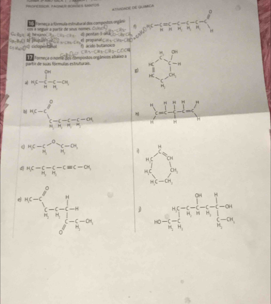 ProférSOr, Faßner BOrões Santos 
ATiVDADE dE QUiMICA 
□ 
16. Forneça a fórmula estrutural dos compostos orgâni 
cos a seguir a partir de seus nomes. 
-frac C HC-C-C-C-C HHHendarray  H 
a he xano 
) ciclopentanol cido butanóico 
a Forneça o nome dos compostos orgânicos abaixo a 
partir de suas fórmulas estruturais. 
a) _H_3-C-C-C-CH_3^-CH g) frac (bc_n)^2(a_n)^2+frac (c_n)^(2n)b_n= □ /□  
b) ^H_5C-C_3^0_5-C-C_1-CO_1 frac ^Hc=cl^H_H^(H 
h) 
H_3)C-C_H_2^O-C-CH_3 
i beginarrayr  11/2 = 1/e   1/en   1/encn endarray
d) H_1C-C-C-Cequiv C-CH, 
e^(n(c)))^0_(n-5-(-))^0frac 1(n-1)^n(n-1)^n 
j^n<-frac |kn_i<-frac ∈t i-c-frac 1n_i-n-frac --c--n_i