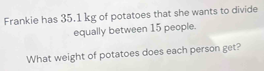 Frankie has 35.1 kg of potatoes that she wants to divide 
equally between 15 people. 
What weight of potatoes does each person get?