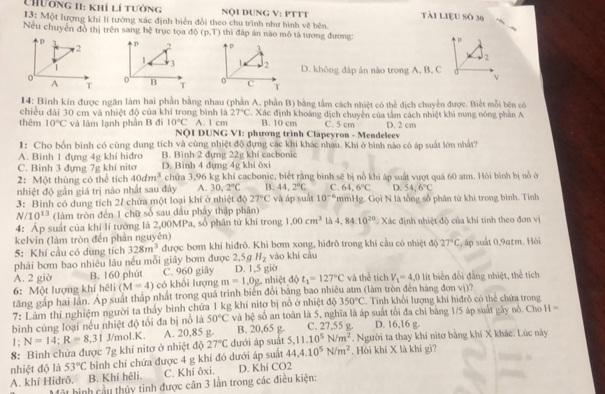 Chương II: khí lí tưởng NộI DUNG V: PTTT Tài liệU Số 30
13: Một lượng khí lí tưởng xác định biển đổi theo chu trình như hình vẽ bên.
Nếu chuyển đồ thị trên sang hệ trục tọa dphi (p,T) thì đáp án nào mô tả tương đương: D
p
2 p 2 
2
1 3
1 D. không đáp án nào trong A, B, C
0
o
v
A T B T 
14: Bình kín được ngăn làm hai phần bằng nhau (phần A, phần B) bằng tấm cách nhiệt có thể dịch chuyển được. Biết mỗi bên có
chiều dài 30 cm và nhiệt độ của khí trong bình là 27°C C. Xác định khoảng dịch chuyển của tấm cách nhiệt khi nung nóng phần A
thêm 10°C và làm lạnh phần B đi 10°C A. 1 cm B. 10 cm C. 5 cm D. 2 cm
NQI DUNG VI: phương trình Clapeyron - Mendeleev
1: Cho bốn bình có cùng dung tích và cùng nhiệt độ đựng các khí khác nhau. Khi ở bình nào có áp suất lớn nhất?
A. Bình 1 đựng 4g khí hiđro B. Bình 2 đựng 22g khí cacbonic
C. Bình 3 đựng 7g khí nitơ D. Bình 4 đựng 4g khí ôxi
2: Một thùng có thể tích 40dm^3 chứa 3,96 kg khí cacbonic, biết rằng bình sẽ bị nổ khi áp suất vượt quá 60 atm. Hỏi bình bị nổ ở
nhiệt độ gần giá trị nào nhất sau đây A. 30,2°C B. 44,2°C C. 64,6°C D. 54,6°C
3: Bình có dung tích 2/ chứa một loại khí ở nhiệt độ 27°C và áp suất 10^(-6) *mmHg. Gọi N là tổng số phân tử khí trong bình. Tính
N/10^(13) (làm tròn đến 1 chữ số sau dấu phây thập phân)
4: Áp suất của khí lí tưởng là 2,00MPa, số phân tử khí trong 1,00cm^3 là 4,84.10^(20) Xác định nhiệt độ của khí tính theo đơn vị
kelvin (làm tròn đến phần nguyên)
5: Khí cầu có dung tích 328m^3 được bơm khí hiđrô. Khi bơm xong, hiđrô trong khí cầu có nhiệt độ 27°C , áp suất 0,9atm. Hỏi
phải bơm bao nhiêu lâu nếu mỗi giây bơm được 2,5g H_2 vào khí cầu
A. 2 giờ B. 160 phút C. 960 giây D. 1,5 giờ
6: Một lượng khí hêli (M=4) có khổi lượng m=1,0g : nhiệt độ t_1=127°C và thể tích V_1=4,0 lít biến đổi đẳng nhiệt, thể tích
tăng gấp hai lần. Áp suất thấp nhất trong quá trình biến đổi bằng bao nhiêu atm (làm tròn đến hàng đơn vị)?
7: Làm thí nghiệm người ta thấy bình chứa 1 kg khí nitợ bị nổ ở nhiệt độ 350°C. Tính khối lượng khí hiđrô có thể chứa trong
bình cùng loại nếu nhiệt độ tối đa bị nổ là 50°C và hệ số an toàn là 5, nghĩa là áp suất tối đa chỉ bằng 1/5 áp suất gây nổ. Cho H=
1; N=14;R=8,31 J/mol.K. A. 20,85 g. B. 20,65 g. C. 27,55 g. D. 16,16 g.
8: Bình chứa được 7g khí nitơ ở nhiệt độ 27°C dưới áp suất 5,11.10^5N/m^2. Người ta thay khí nitơ bằng khí X khác. Lúc này
nhiệt độ là 53°C bình chi chứa được 4 g khí đó dưới áp suất 44,4.10^5N/m^2. Hỏi khí X là khí gì?
A. khí Hidrô. B. Khí hệli. C. Khí ôxi. D. Khí CO2
Một hình cầu thủy tinh được cân 3 lần trong các điều kiện: