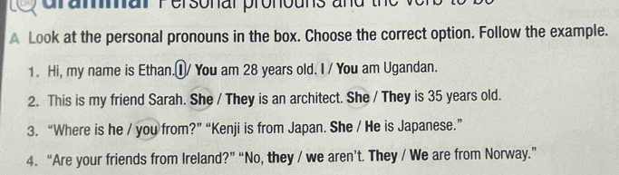 Lo araar Personal pronouns and the 
A Look at the personal pronouns in the box. Choose the correct option. Follow the example. 
1. Hi, my name is Ethan.①/ You am 28 years old. I / You am Ugandan. 
2. This is my friend Sarah. She / They is an architect. She / They is 35 years old. 
3. “Where is he / you from?” “Kenji is from Japan. She / He is Japanese.” 
4. “Are your friends from Ireland?” “No, they / we aren’t. They / We are from Norway.”