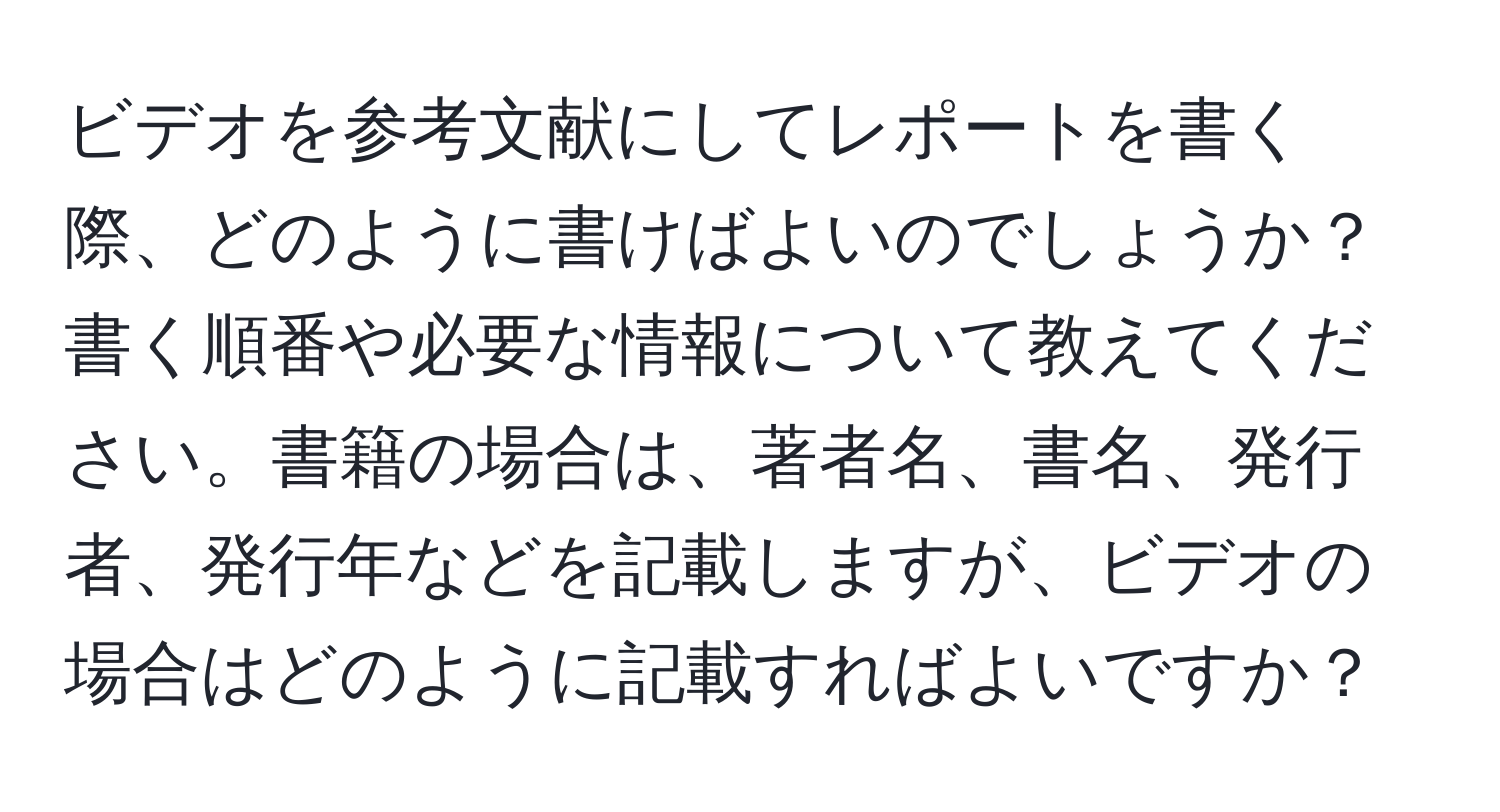 ビデオを参考文献にしてレポートを書く際、どのように書けばよいのでしょうか？書く順番や必要な情報について教えてください。書籍の場合は、著者名、書名、発行者、発行年などを記載しますが、ビデオの場合はどのように記載すればよいですか？