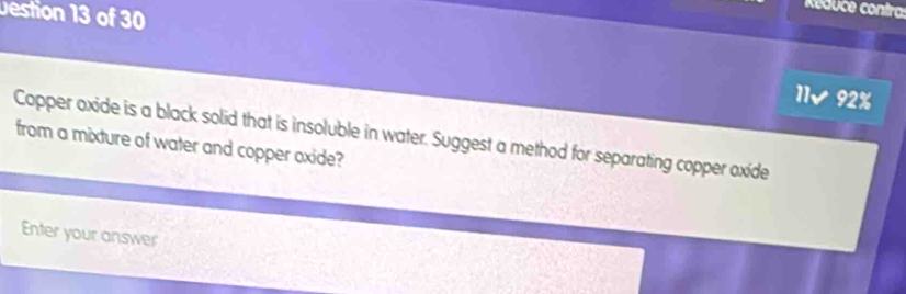 Destion 13 of 30 
K educe contra: 
11/ 92% 
Copper oxide is a black solid that is insoluble in water. Suggest a method for separating copper oxide 
from a mixture of water and copper oxide? 
Enter your answer